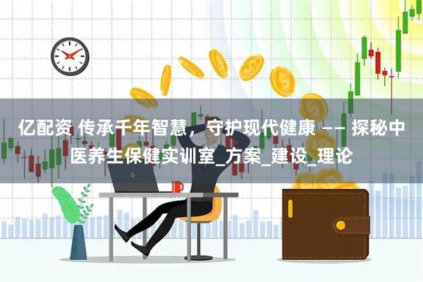 亿配资 传承千年智慧，守护现代健康 —— 探秘中医养生保健实训室_方案_建设_理论