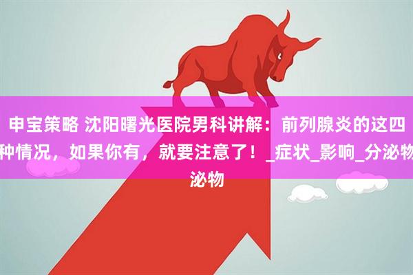 申宝策略 沈阳曙光医院男科讲解:前列腺炎的这四种情况,如果你有,就要注意了!_症状_影响_分泌物