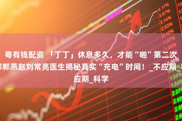 粤有钱配资 「丁丁」休息多久，才能“啪”第二次？邯郸燕赵刘常亮医生揭秘真实“充电”时间！_不应期_科学