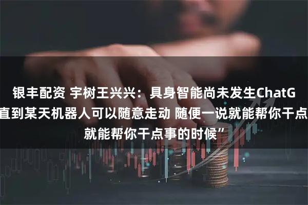 银丰配资 宇树王兴兴:具身智能尚未发生ChatGPT时刻 “直到某天机器人可以随意走动 随便一说就能帮你干点事的时候”