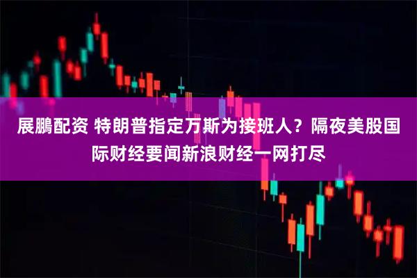 展鵬配资 特朗普指定万斯为接班人？隔夜美股国际财经要闻新浪财经一网打尽