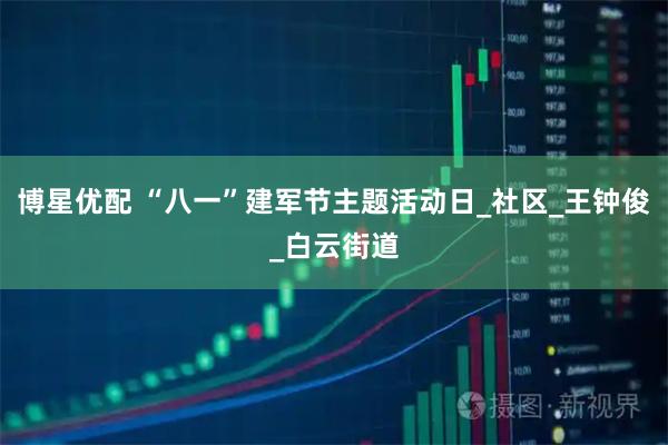 博星优配 “八一”建军节主题活动日_社区_王钟俊_白云街道
