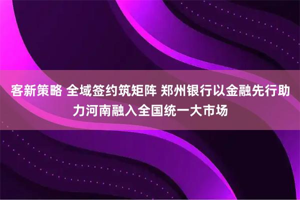 客新策略 全域签约筑矩阵 郑州银行以金融先行助力河南融入全国统一大市场