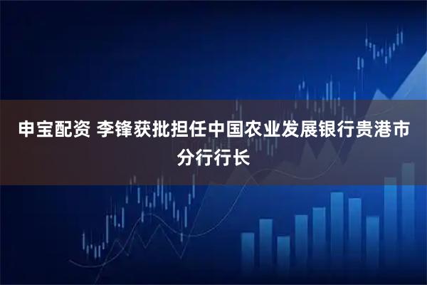 申宝配资 李锋获批担任中国农业发展银行贵港市分行行长