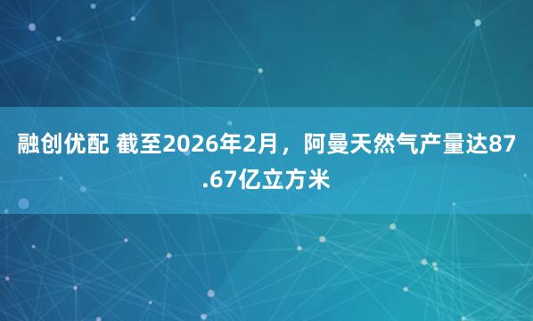 融创优配 截至2026年2月，阿曼天然气产量达87.67亿立方米