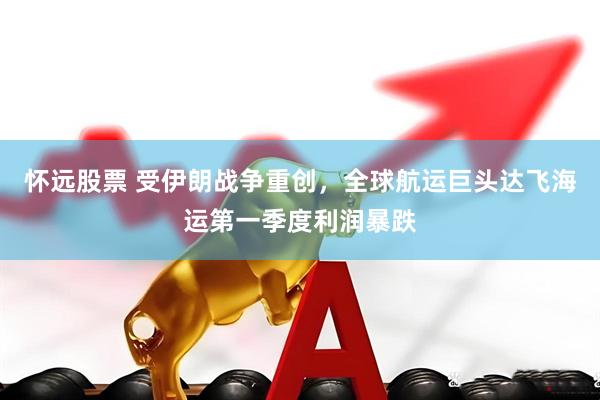 怀远股票 受伊朗战争重创,全球航运巨头达飞海运第一季度利润暴跌