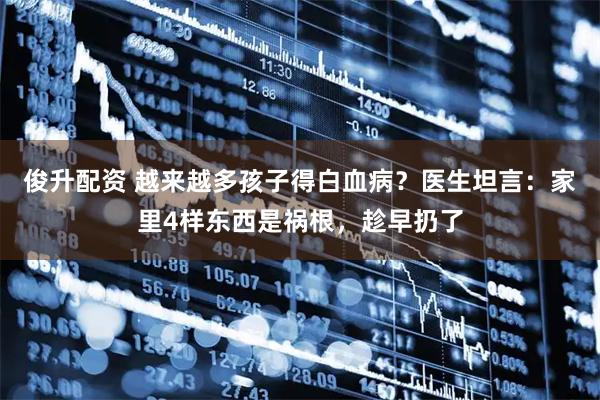 俊升配资 越来越多孩子得白血病?医生坦言:家里4样东西是祸根,趁早扔了