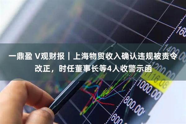 一鼎盈 V观财报|上海物贸收入确认违规被责令改正,时任董事长等4人收警示函