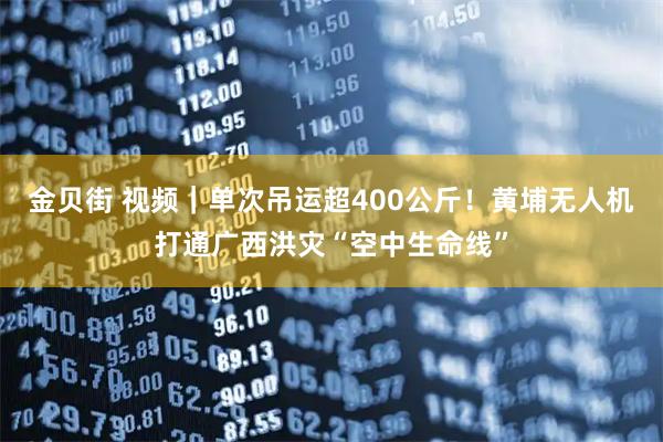 金贝街 视频|单次吊运超400公斤!黄埔无人机打通广西洪灾“空中生命线”