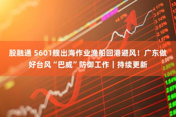 股融通 5601艘出海作业渔船回港避风!广东做好台风“巴威”防御工作|持续更新