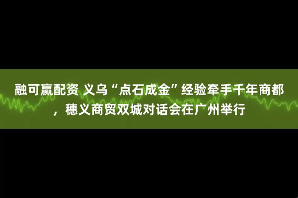 融可赢配资 义乌“点石成金”经验牵手千年商都,穗义商贸双城对话会在广州举行