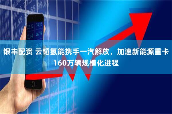银丰配资 云韬氢能携手一汽解放,加速新能源重卡160万辆规模化进程