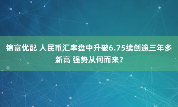 锦富优配 人民币汇率盘中升破6.75续创逾三年多新高 强势从何而来？