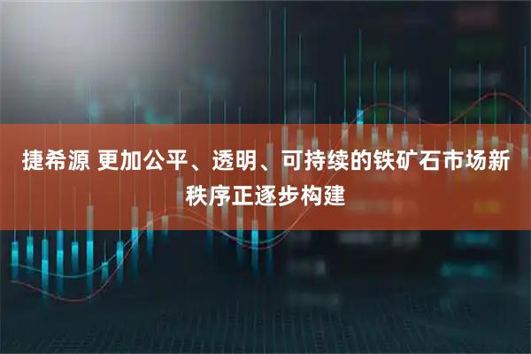 捷希源 更加公平、透明、可持续的铁矿石市场新秩序正逐步构建
