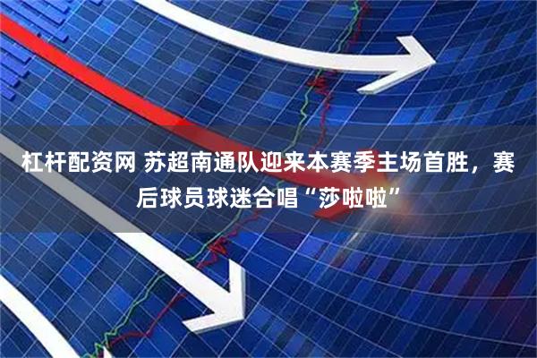杠杆配资网 苏超南通队迎来本赛季主场首胜，赛后球员球迷合唱“莎啦啦”