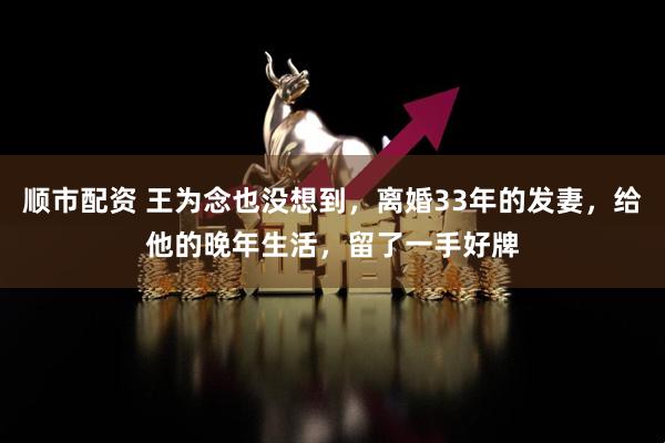 顺市配资 王为念也没想到，离婚33年的发妻，给他的晚年生活，留了一手好牌