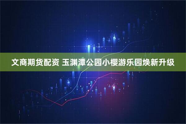 文商期货配资 玉渊潭公园小樱游乐园焕新升级