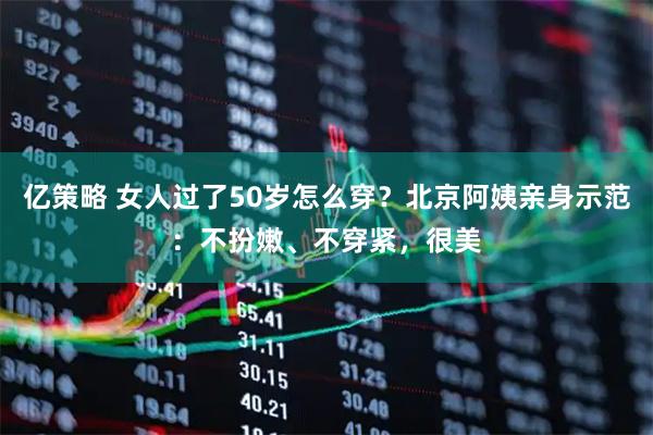 亿策略 女人过了50岁怎么穿？北京阿姨亲身示范：不扮嫩、不穿紧，很美