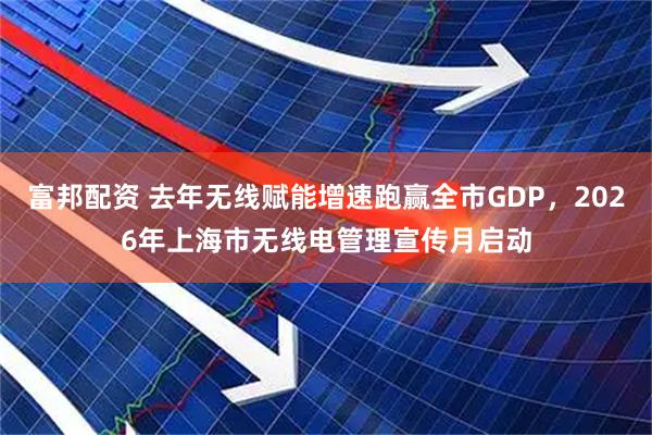 富邦配资 去年无线赋能增速跑赢全市GDP，2026年上海市无线电管理宣传月启动