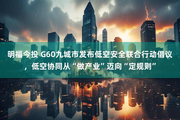 明福今投 G60九城市发布低空安全联合行动倡议，低空协同从“做产业”迈向“定规则”